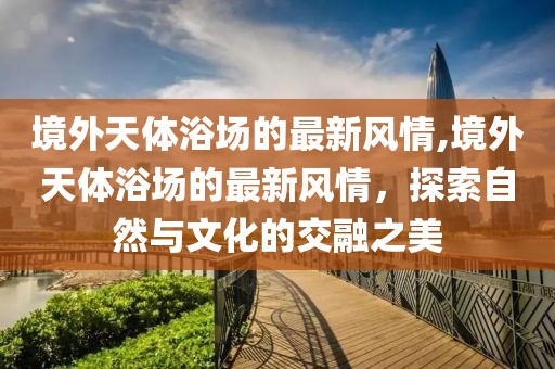 境外天體浴場(chǎng)的最新風(fēng)情,境外天體浴場(chǎng)的最新風(fēng)情，探索自然與文化的交融之美