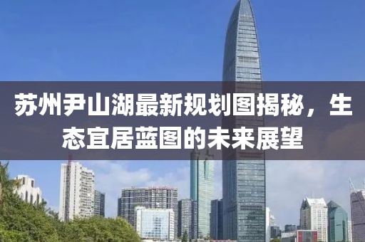 蘇州尹山湖最新規(guī)劃圖揭秘，生態(tài)宜居藍(lán)圖的未來展望