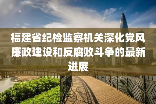 福建省紀(jì)檢監(jiān)察機(jī)關(guān)深化黨風(fēng)廉政建設(shè)和反腐敗斗爭的最新進(jìn)展