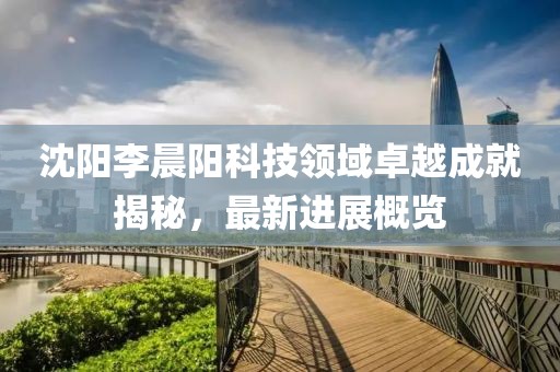 沈陽(yáng)李晨陽(yáng)科技領(lǐng)域卓越成就揭秘，最新進(jìn)展概覽