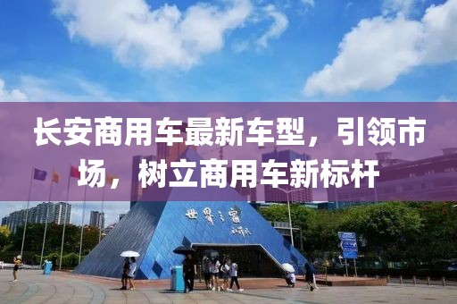 長安商用車最新車型，引領(lǐng)市場，樹立商用車新標(biāo)桿