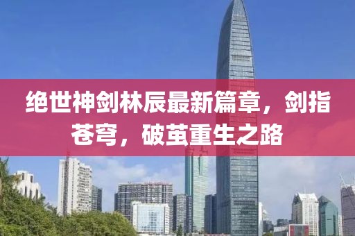 絕世神劍林辰最新篇章，劍指蒼穹，破繭重生之路