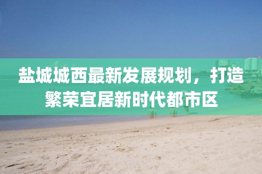 鹽城城西最新發(fā)展規(guī)劃，打造繁榮宜居新時代都市區(qū)