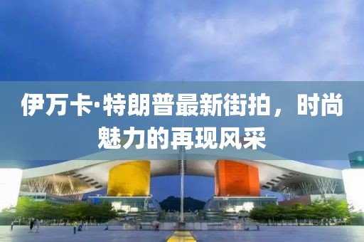 伊萬卡·特朗普最新街拍，時尚魅力的再現(xiàn)風(fēng)采