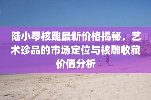 陸小琴核雕最新價格揭秘，藝術(shù)珍品的市場定位與核雕收藏價值分析