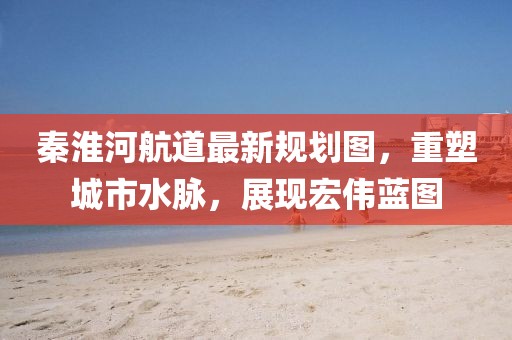 秦淮河航道最新規(guī)劃圖，重塑城市水脈，展現(xiàn)宏偉藍(lán)圖