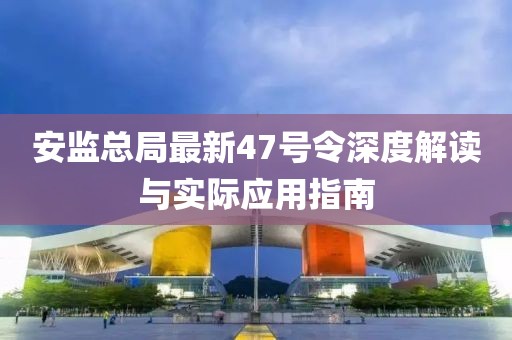 安監(jiān)總局最新47號(hào)令深度解讀與實(shí)際應(yīng)用指南