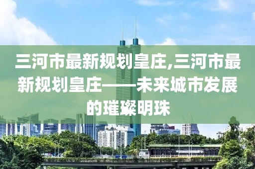 三河市最新規(guī)劃皇莊,三河市最新規(guī)劃皇莊——未來城市發(fā)展的璀璨明珠