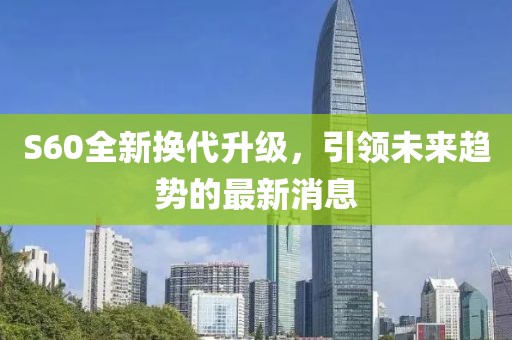S60全新?lián)Q代升級(jí)，引領(lǐng)未來(lái)趨勢(shì)的最新消息