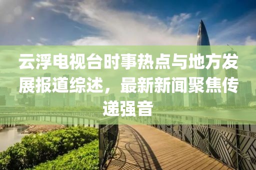 云浮電視臺時事熱點與地方發(fā)展報道綜述，最新新聞聚焦傳遞強音