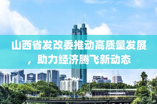 山西省發(fā)改委推動高質量發(fā)展，助力經(jīng)濟騰飛新動態(tài)