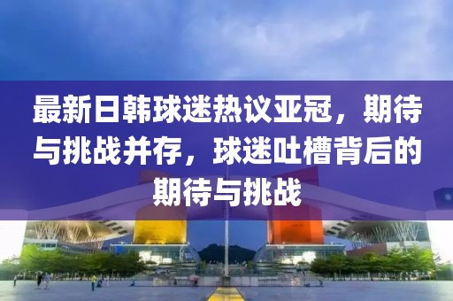 最新日韓球迷熱議亞冠，期待與挑戰(zhàn)并存，球迷吐槽背后的期待與挑戰(zhàn)