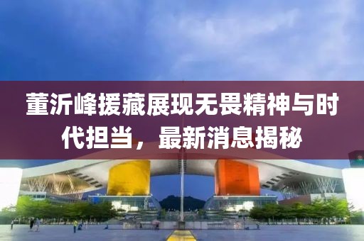 董沂峰援藏展現(xiàn)無(wú)畏精神與時(shí)代擔(dān)當(dāng)，最新消息揭秘