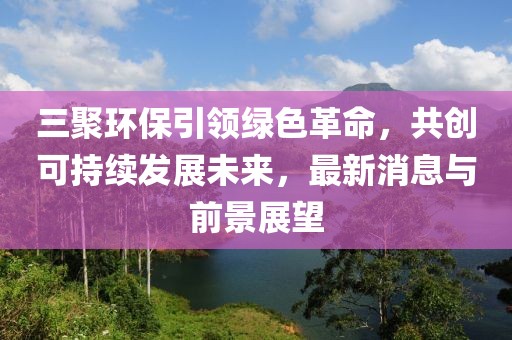 三聚環(huán)保引領(lǐng)綠色革命，共創(chuàng)可持續(xù)發(fā)展未來，最新消息與前景展望