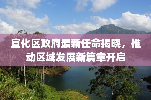 宣化區(qū)政府最新任命揭曉，推動區(qū)域發(fā)展新篇章開啟