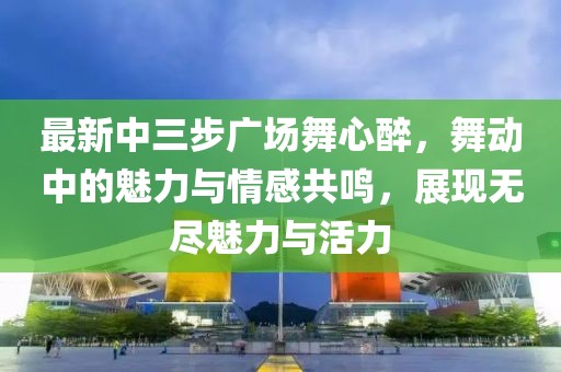 最新中三步廣場舞心醉，舞動中的魅力與情感共鳴，展現(xiàn)無盡魅力與活力