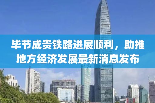 畢節(jié)成貴鐵路進(jìn)展順利，助推地方經(jīng)濟(jì)發(fā)展最新消息發(fā)布