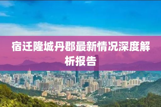 宿遷隆城丹郡最新情況深度解析報(bào)告