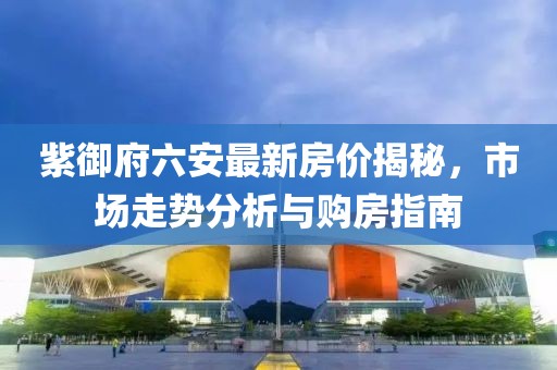 紫御府六安最新房價揭秘，市場走勢分析與購房指南