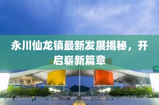永川仙龍鎮(zhèn)最新發(fā)展揭秘，開啟嶄新篇章