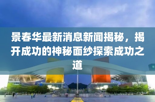 景春華最新消息新聞揭秘，揭開(kāi)成功的神秘面紗探索成功之道