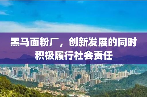 黑馬面粉廠，創(chuàng)新發(fā)展的同時積極履行社會責任