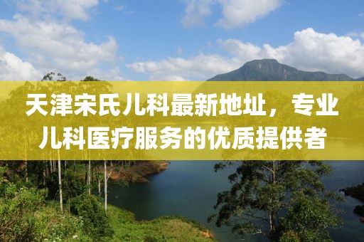 天津宋氏兒科最新地址，專業(yè)兒科醫(yī)療服務(wù)的優(yōu)質(zhì)提供者