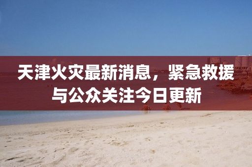 天津火災(zāi)最新消息，緊急救援與公眾關(guān)注今日更新