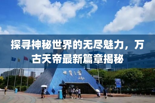 探尋神秘世界的無盡魅力，萬古天帝最新篇章揭秘