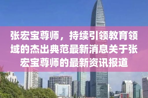 張宏寶尊師，持續(xù)引領(lǐng)教育領(lǐng)域的杰出典范最新消息關(guān)于張宏寶尊師的最新資訊報(bào)道