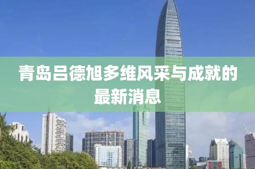 青島呂德旭多維風(fēng)采與成就的最新消息