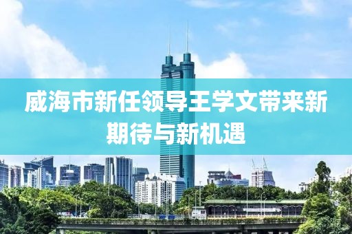 威海市新任領(lǐng)導(dǎo)王學(xué)文帶來新期待與新機(jī)遇