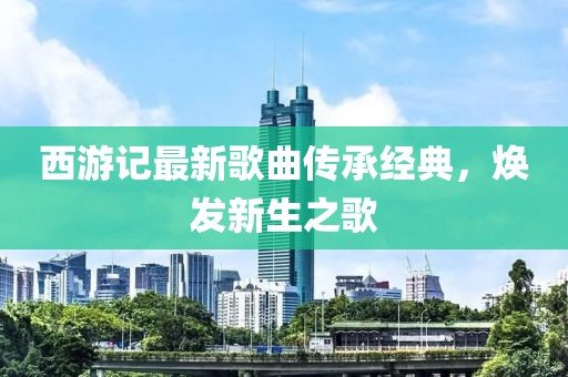 西游記最新歌曲傳承經(jīng)典，煥發(fā)新生之歌