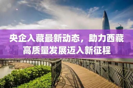 央企入藏最新動態(tài)，助力西藏高質(zhì)量發(fā)展邁入新征程
