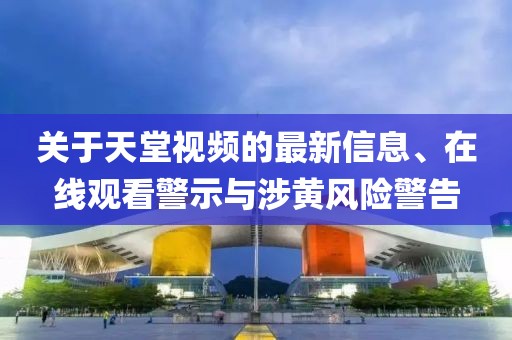 關于天堂視頻的最新信息、在線觀看警示與涉黃風險警告