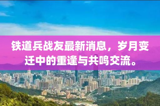 鐵道兵戰(zhàn)友最新消息，歲月變遷中的重逢與共鳴交流。