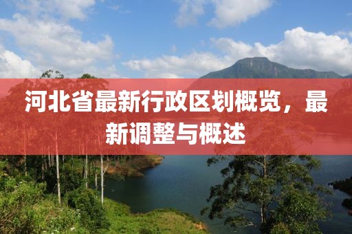 河北省最新行政區(qū)劃概覽，最新調(diào)整與概述