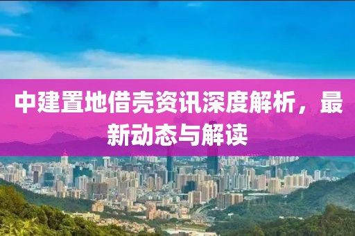 中建置地借殼資訊深度解析，最新動態(tài)與解讀