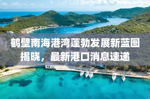 鶴壁南海港灣蓬勃發(fā)展新藍圖揭曉，最新港口消息速遞