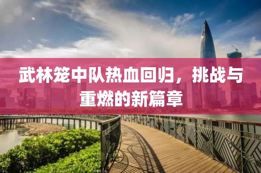 武林籠中隊熱血回歸，挑戰(zhàn)與重燃的新篇章