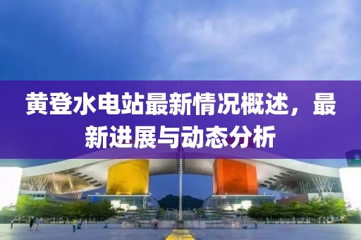 黃登水電站最新情況概述，最新進(jìn)展與動(dòng)態(tài)分析