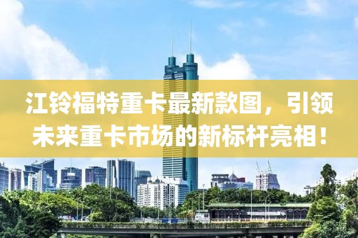 江鈴福特重卡最新款圖，引領(lǐng)未來重卡市場的新標(biāo)桿亮相！