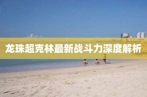 龍珠超克林最新戰(zhàn)斗力深度解析