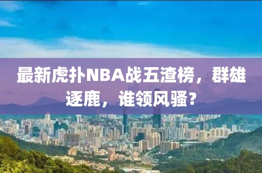 最新虎撲NBA戰(zhàn)五渣榜，群雄逐鹿，誰領(lǐng)風(fēng)騷？