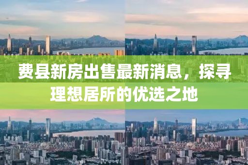 費(fèi)縣新房出售最新消息，探尋理想居所的優(yōu)選之地