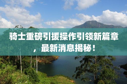 騎士重磅引援操作引領(lǐng)新篇章，最新消息揭秘！