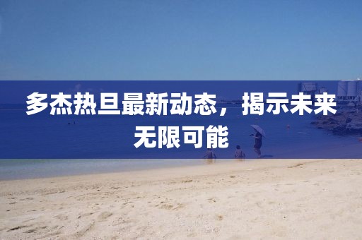 多杰熱旦最新動態(tài)，揭示未來無限可能