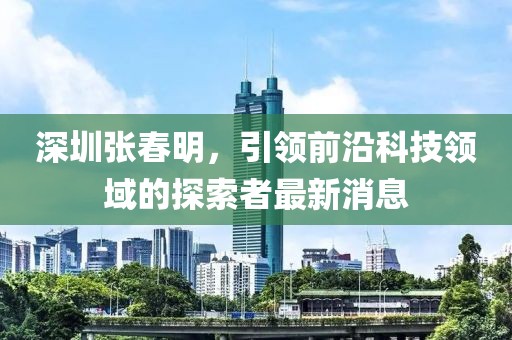 深圳張春明，引領(lǐng)前沿科技領(lǐng)域的探索者最新消息