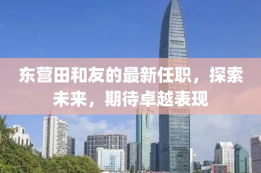 東營田和友的最新任職，探索未來，期待卓越表現(xiàn)