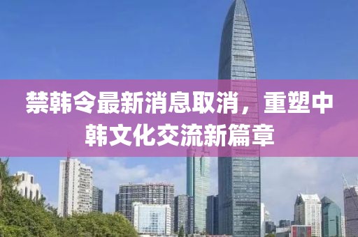 禁韓令最新消息取消，重塑中韓文化交流新篇章